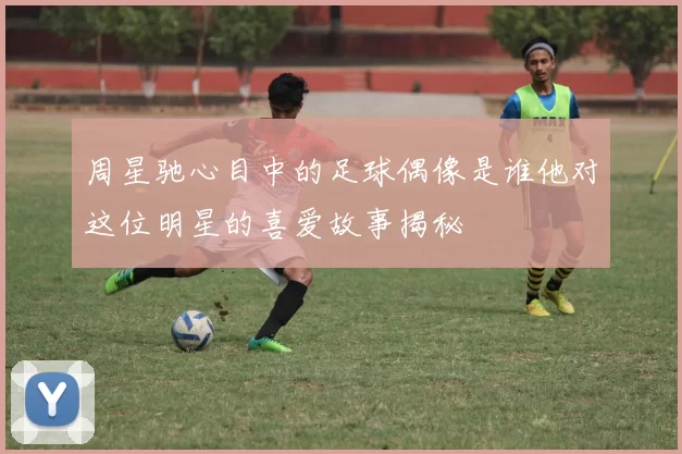 周星驰心目中的足球偶像是谁他对这位明星的喜爱故事揭秘