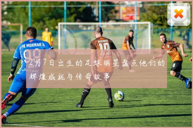2月7日出生的足球明星盘点他们的辉煌成就与传奇故事