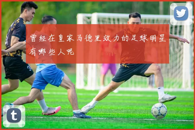 曾经在皇家马德里效力的足球明星有哪些人呢