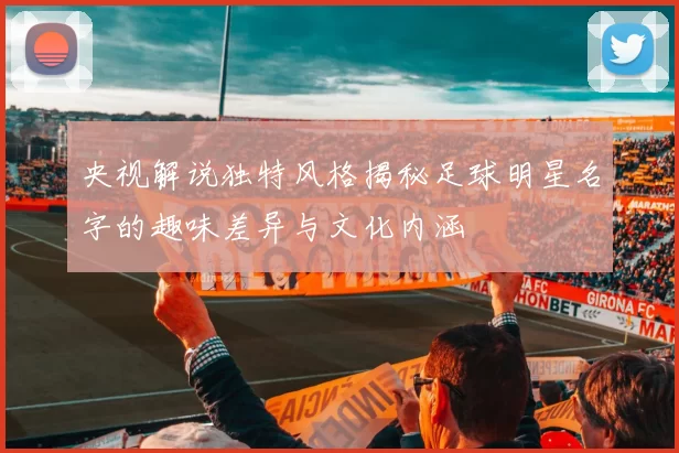 央视解说独特风格揭秘足球明星名字的趣味差异与文化内涵