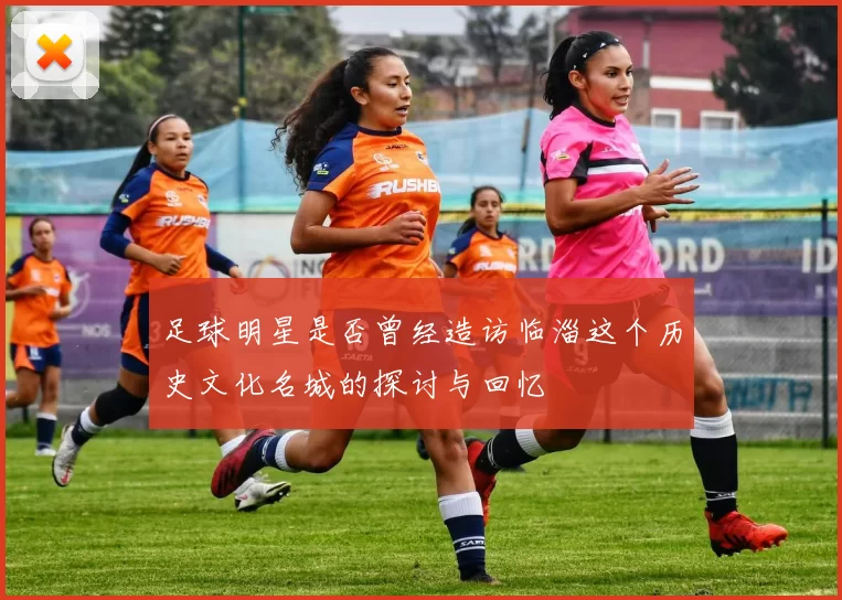 足球明星是否曾经造访临淄这个历史文化名城的探讨与回忆