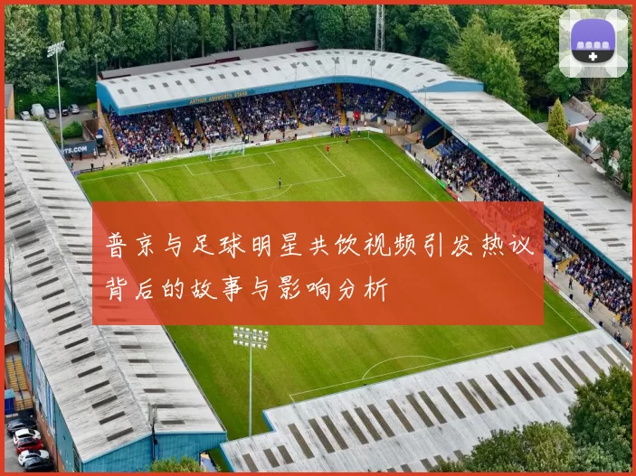 普京与足球明星共饮视频引发热议背后的故事与影响分析