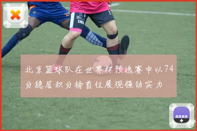 北京篮球队在世界杯预选赛中以74分稳居积分榜首位展现强劲实力