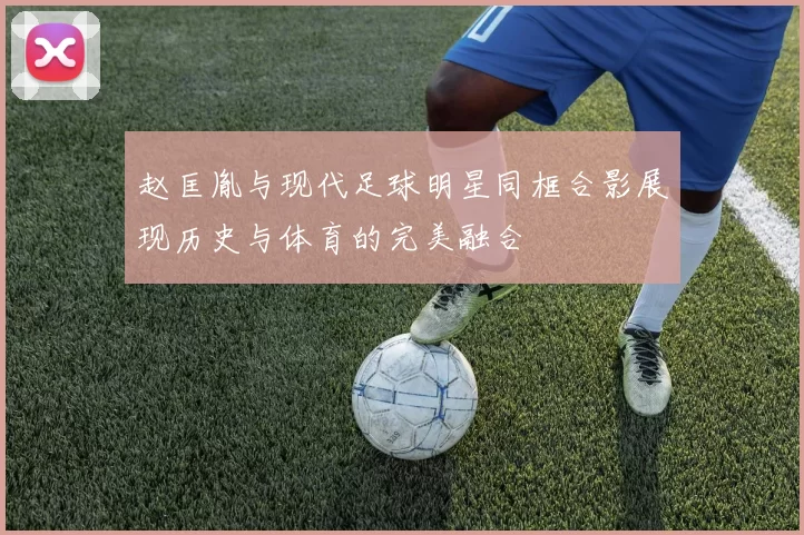 赵匡胤与现代足球明星同框合影展现历史与体育的完美融合