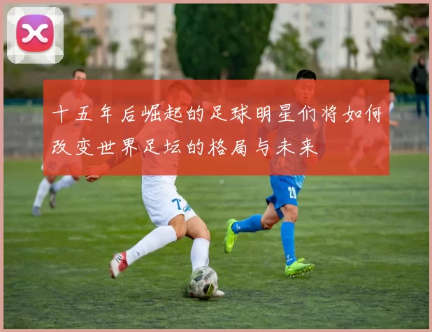 十五年后崛起的足球明星们将如何改变世界足坛的格局与未来