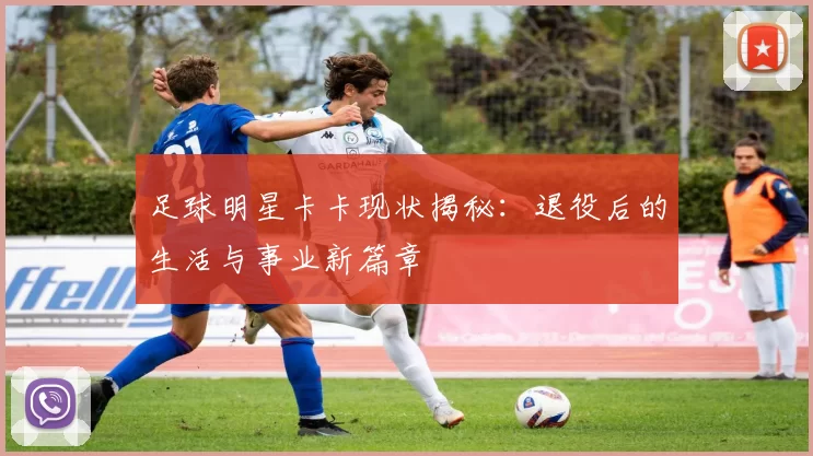 足球明星卡卡现状揭秘：退役后的生活与事业新篇章