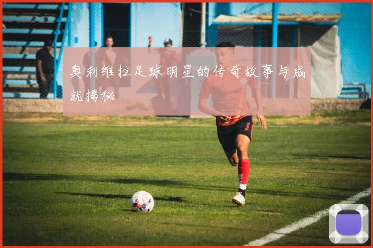 奥利维拉足球明星的传奇故事与成就揭秘