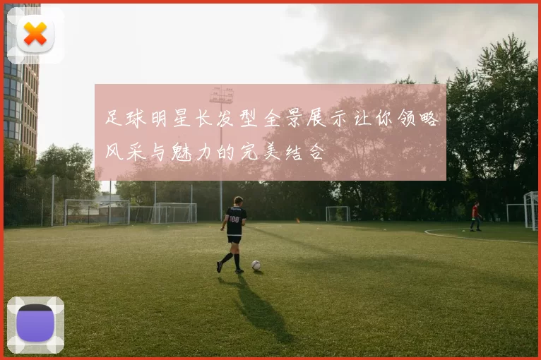 足球明星长发型全景展示让你领略风采与魅力的完美结合