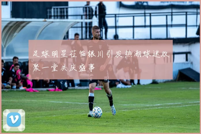 足球明星莅临银川引发热潮球迷欢聚一堂共庆盛事