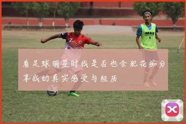 看足球明星时我是否也会犯花痴分享我的真实感受与经历