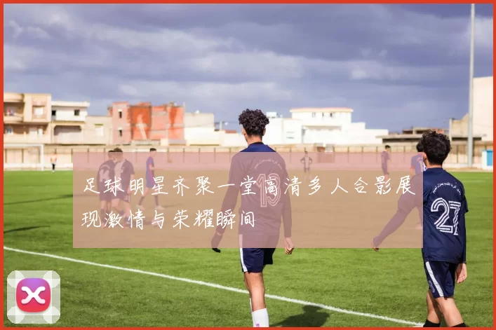 足球明星齐聚一堂高清多人合影展现激情与荣耀瞬间