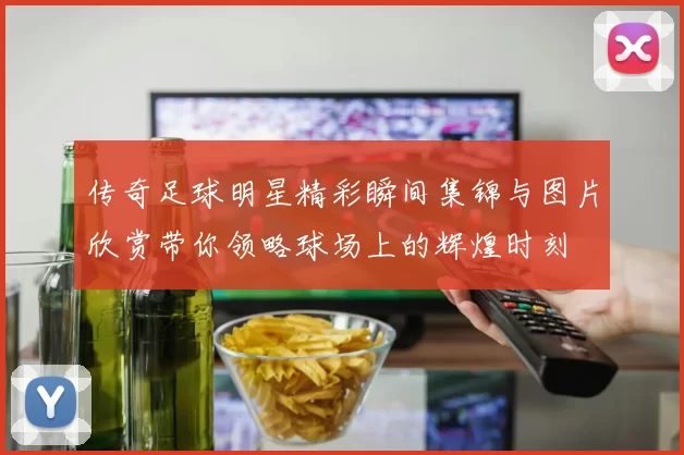 传奇足球明星精彩瞬间集锦与图片欣赏带你领略球场上的辉煌时刻