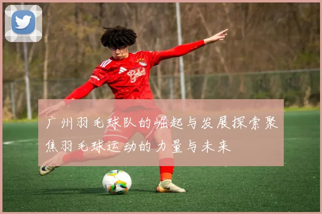 广州羽毛球队的崛起与发展探索聚焦羽毛球运动的力量与未来