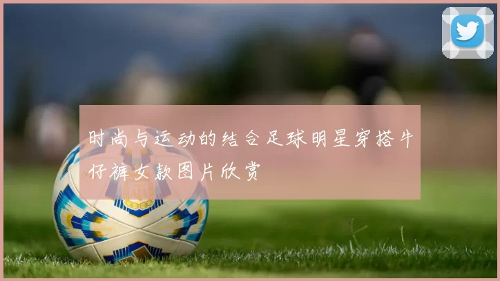 时尚与运动的结合足球明星穿搭牛仔裤女款图片欣赏