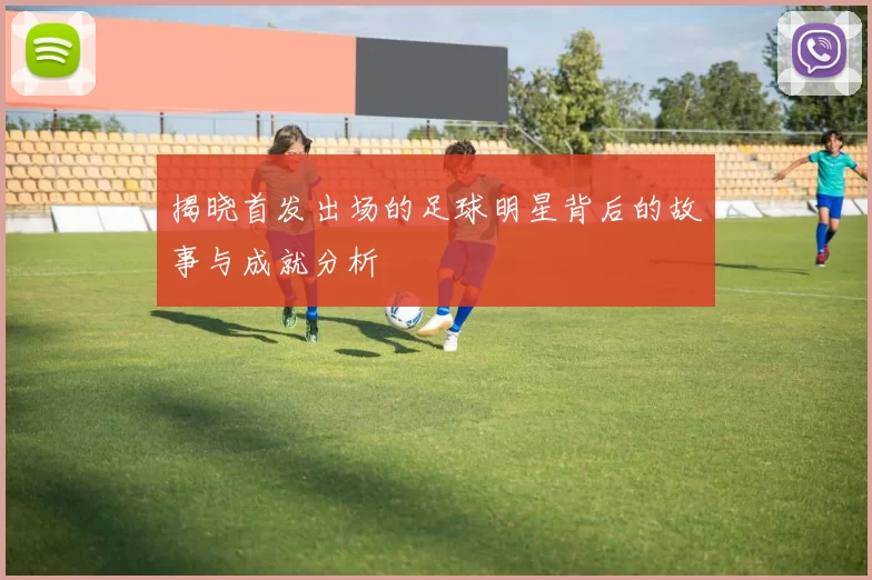 揭晓首发出场的足球明星背后的故事与成就分析