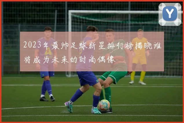 2023年最帅足球新星排行榜揭晓谁将成为未来的时尚偶像