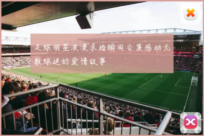 足球明星浪漫求婚瞬间合集感动无数球迷的爱情故事