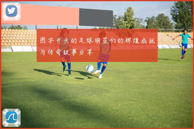 图字开头的足球明星们的辉煌成就与传奇故事分享