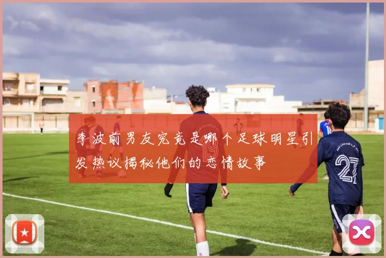 李波前男友究竟是哪个足球明星引发热议揭秘他们的恋情故事