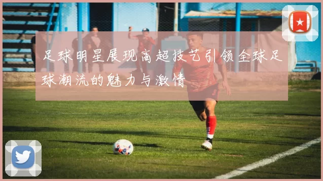 足球明星展现高超技艺引领全球足球潮流的魅力与激情