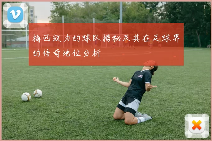 梅西效力的球队揭秘及其在足球界的传奇地位分析