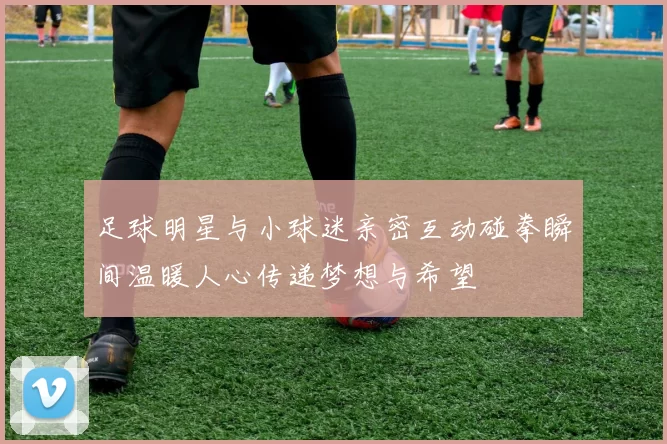 足球明星与小球迷亲密互动碰拳瞬间温暖人心传递梦想与希望