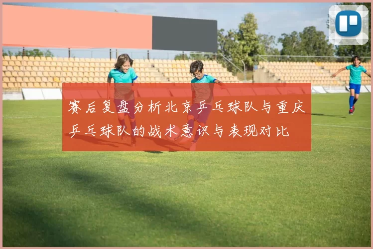 赛后复盘分析北京乒乓球队与重庆乒乓球队的战术意识与表现对比