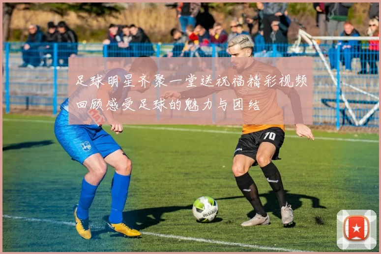 足球明星齐聚一堂送祝福精彩视频回顾感受足球的魅力与团结