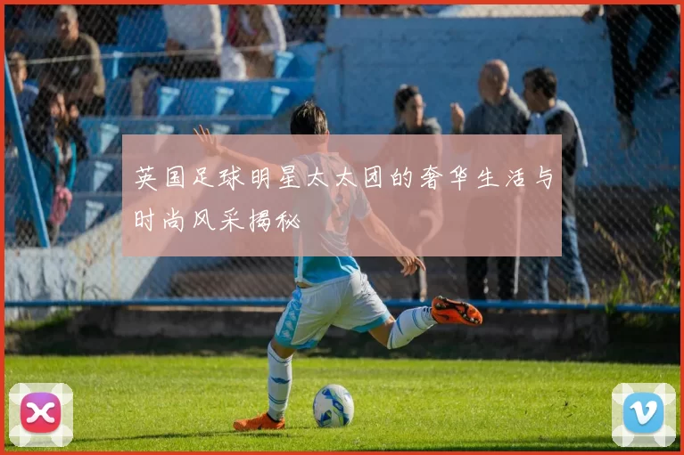 英国足球明星太太团的奢华生活与时尚风采揭秘