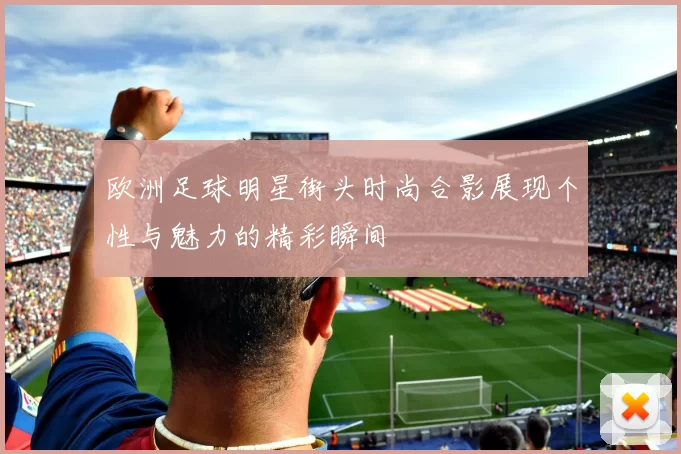 欧洲足球明星街头时尚合影展现个性与魅力的精彩瞬间