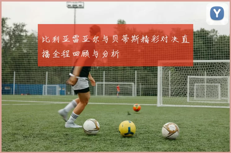 比利亚雷亚尔与贝蒂斯精彩对决直播全程回顾与分析