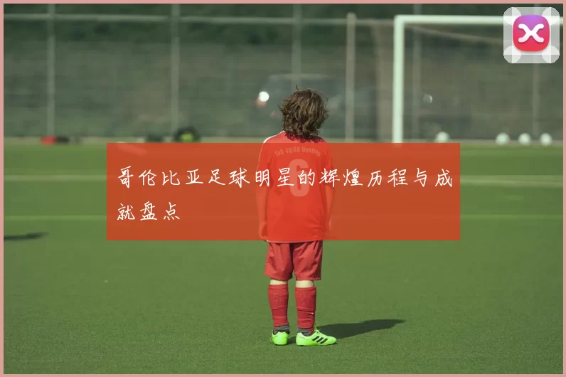 哥伦比亚足球明星的辉煌历程与成就盘点
