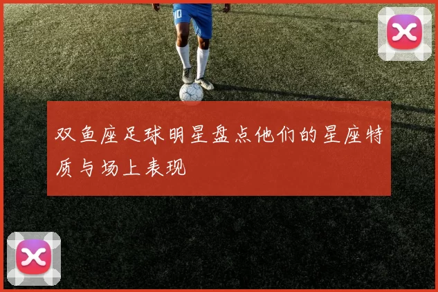 双鱼座足球明星盘点他们的星座特质与场上表现
