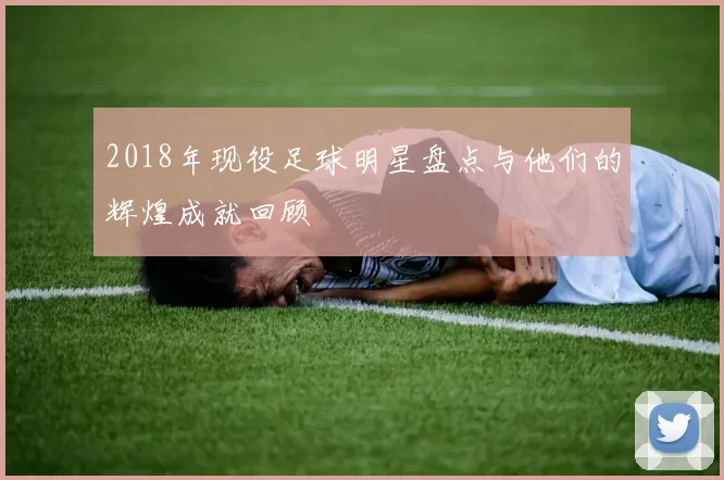 2018年现役足球明星盘点与他们的辉煌成就回顾