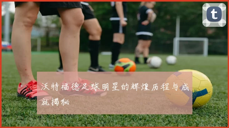 沃特福德足球明星的辉煌历程与成就揭秘