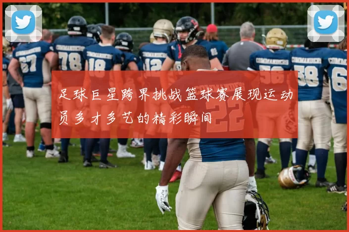 足球巨星跨界挑战篮球赛展现运动员多才多艺的精彩瞬间
