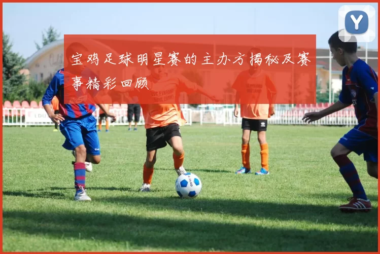 宝鸡足球明星赛的主办方揭秘及赛事精彩回顾