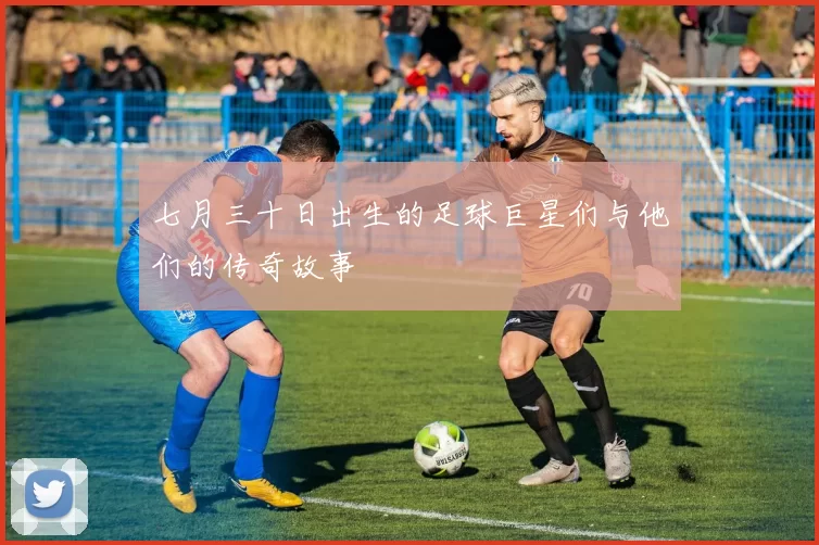 七月三十日出生的足球巨星们与他们的传奇故事