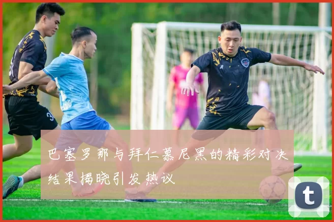 巴塞罗那与拜仁慕尼黑的精彩对决结果揭晓引发热议