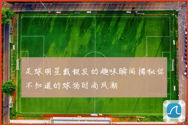 足球明星戴假发的趣味瞬间揭秘你不知道的球场时尚风潮