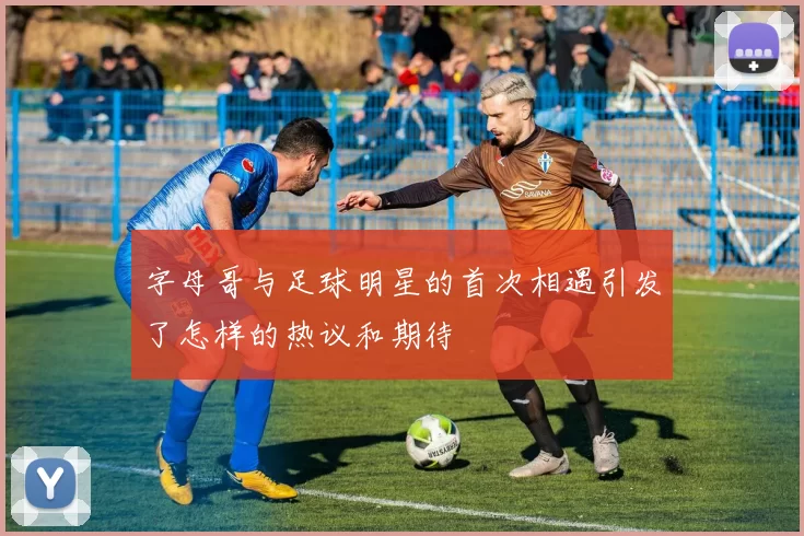 字母哥与足球明星的首次相遇引发了怎样的热议和期待