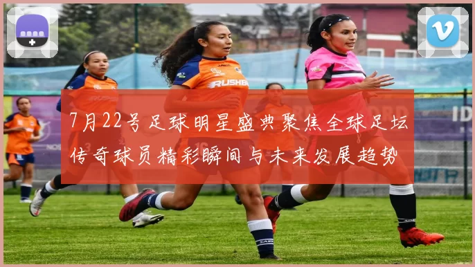 7月22号足球明星盛典聚焦全球足坛传奇球员精彩瞬间与未来发展趋势