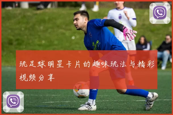 玩足球明星卡片的趣味玩法与精彩视频分享