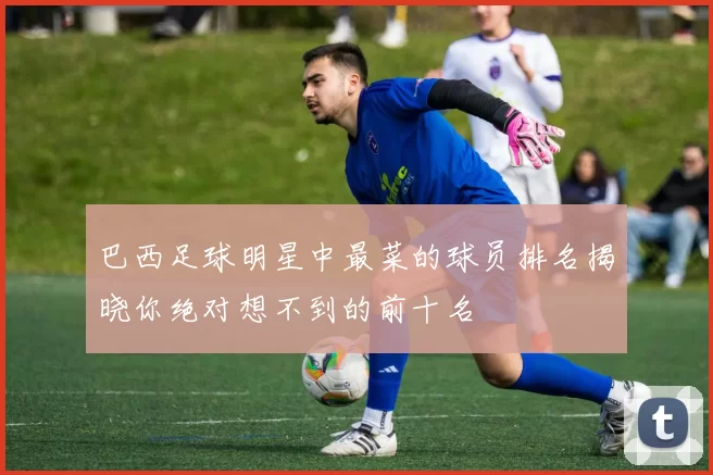 巴西足球明星中最菜的球员排名揭晓你绝对想不到的前十名