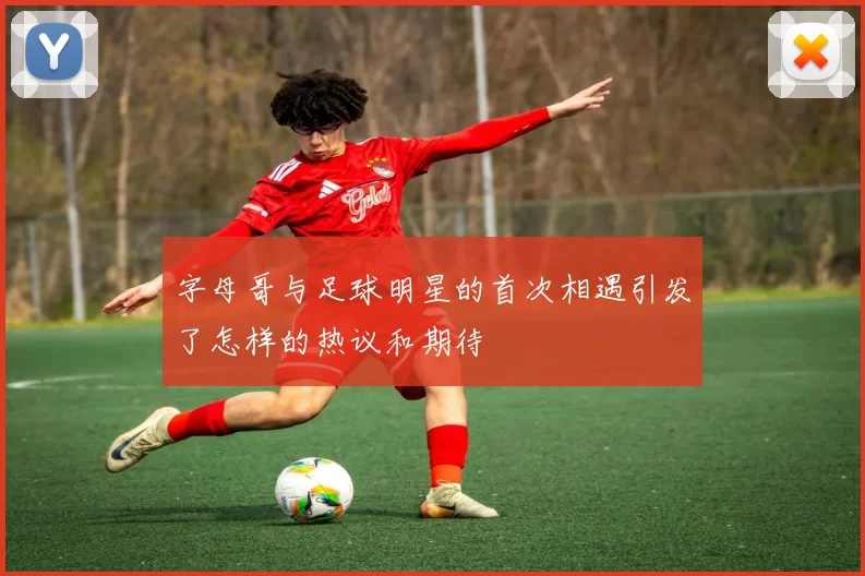 字母哥与足球明星的首次相遇引发了怎样的热议和期待
