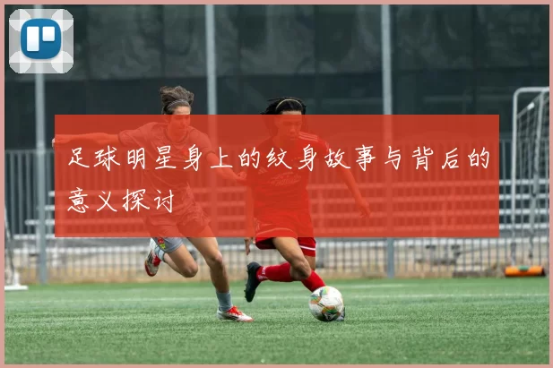 足球明星身上的纹身故事与背后的意义探讨