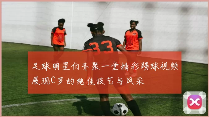 足球明星们齐聚一堂精彩踢球视频展现C罗的绝佳技艺与风采