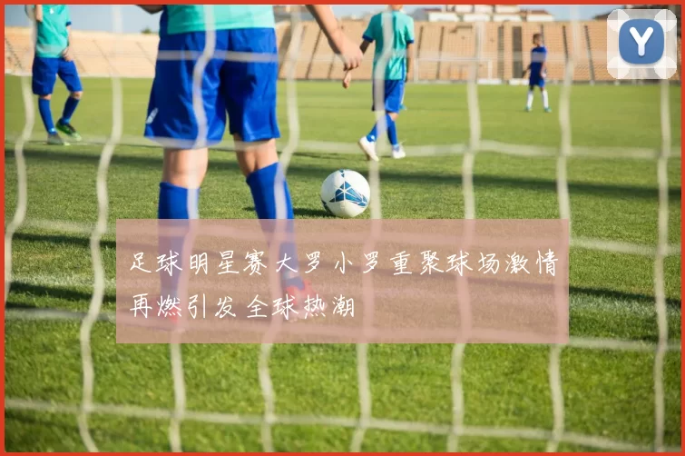 足球明星赛大罗小罗重聚球场激情再燃引发全球热潮