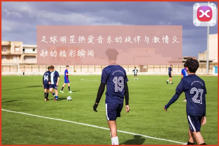 足球明星热爱音乐的旋律与激情交融的精彩瞬间