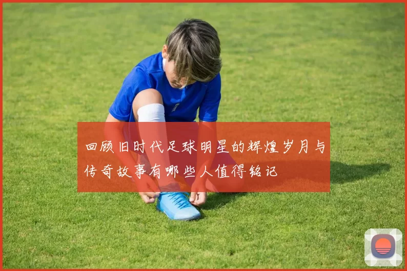 回顾旧时代足球明星的辉煌岁月与传奇故事有哪些人值得铭记